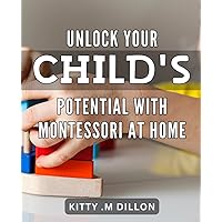 Unlock Your Child's Potential with Montessori At Home: Transform Your Child's Learning Experience with Montessori Principles for At-Home Education