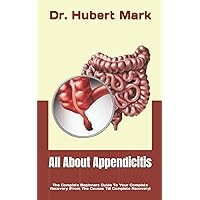 All About Appendicitis: The Complete Beginners Guide To Your Complete Recovery (From The Causes Till Complete Recovery)