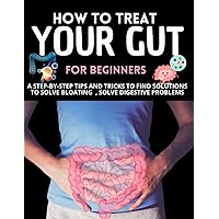 How To Treat Your Gut For Beginners : A Step-By-Step Tips And Tricks To Find Solutions To Solve Bloating, Solve Digestive Problems