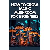 HOW TO GROW MAGIC MUSHROOM FOR BEGINNERS: a complete comprehensive guide to growing magic mushrooms at home; indoor or outdoor even as a beginner