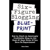 Six Figure Blogging Blueprint: How to Start an Amazingly Profitable Blog in the Next 60 Days (Even If You Have No Experience) (Digital Marketing Mastery)