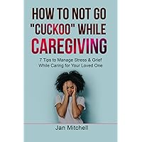 How to NOT Go CUCKOO While Caregiving: 7 Tips to Manage Stress and Grief While Caring for Your Loved One How to NOT Go CUCKOO While Caregiving: 7 Tips to Manage Stress and Grief While Caring for Your Loved One Paperback Kindle