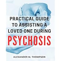 Practical Guide to Assisting a Loved One during Psychosis: Empowering Strategies to Support and Nurture Your Loved One Through Their Journey of Psychosis