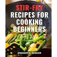 Stir-Fry Recipes For Cooking Beginners: The Ultimate Stir-Fry Cookbook for Beginners | Master the Art of Stir-Frying with Mouthwatering Recipes and Essential Culinary Techniques