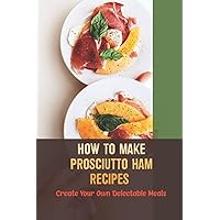 How To Make Prosciutto Ham Recipes: Create Your Own Delectable Meals