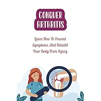 Conquer Arthritis: Learn How To Prevent Symptoms, And Rebuild Your Body From Injury