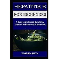 HEPATITIS B FOR BEGINNNERS: A Guide on the Causes, Symptoms, Diagnosis and Treatment of Hepatitis B