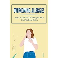 Overcoming Allergies: How To Get Rid Of Allergies And Live Without Them