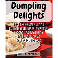 Dumpling Delights: The Complete Beginner's Guide to Crafting Delicious Dumplings: Master the Art of Dumpling Making - Easy and Mouthwatering Recipes for Culinary Success