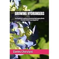 GROWING HYDRANGEAS: The beginner's guide to growing Hydrangea plants from varieties to propagation