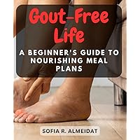 Gout-Free Life: A Beginner's Guide to Nourishing Meal Plans: Discover Delicious and Gout-Friendly Recipes to Ease Joint Pain and Improve Overall Health
