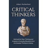 Critical Thinkers: Methods for Clear Thinking and Analysis in Everyday Situations from the Greatest Thinkers in History
