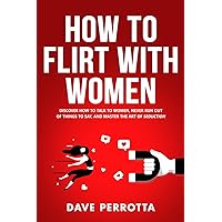 How To Flirt With Women: Discover How To Talk To Women, Never Run Out Of Things To Say, And Master The Art Of Seduction (Dating Advice For Men)