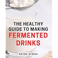 The Healthy Guide To Making Fermented Drinks: Discover the Secrets Behind Creating Delicious and Nourishing Homemade Fermented Beverages for Health-Conscious Individuals