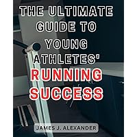 The Ultimate Guide to Young Athletes' Running Success: Unlocking the Winning Strategies: Propel Young Athletes to Peak Performance through Expert Running Techniques
