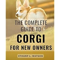 The Complete Guide To Corgi For New Owners: Unlock the Secrets to Nurturing a Lifelong Bond with Your Corgi Pups Through Effective Training Techniques and Positive Reinforcement