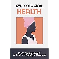 Gynecological Health: How To Rise Above Pain Of Endometriosis, Infertility & Miscarriage: Endometriosis Treatment