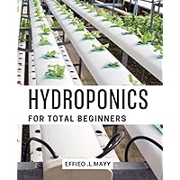 Hydroponics For Total Beginners: How to Grow Your Own Vegetables Without Soil | A Guide for Novice Gardeners on Setting Up a Hydroponic System, Choosing Plants, and Maximizing Yields
