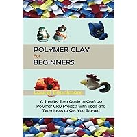 Polymer Clay for Beginners: A Step by Step Guide to Craft 20 Polymer Clay Projects with Tools and Techniques to Get You Started