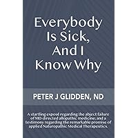 Everybody Is Sick, And I Know Why: An eye-opening exposé regarding the abject failures of MD-directed medicine; and a testimony regarding the ... of applied Naturopathic medical therapeutics. Everybody Is Sick, And I Know Why: An eye-opening exposé regarding the abject failures of MD-directed medicine; and a testimony regarding the ... of applied Naturopathic medical therapeutics. Paperback Kindle