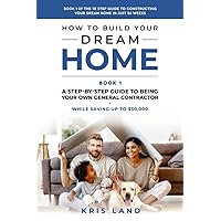 How To Build Your Dream Home: A Step-By-Step Guide to Being Your Own General Contractor, While Saving Up To $50,000, Book 1 Of The 10 Step Guide to Constructing Your Dream Home In Just 26 Weeks