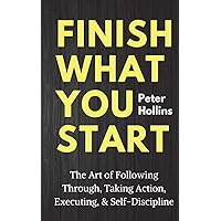 Finish What You Start: The Art of Following Through, Taking Action, Executing, & Self-Discipline (Live a Disciplined Life)