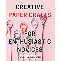 Creative Paper Crafts for Enthusiastic Novices: Master the Art of Crafting Beautiful Paper Designs with this Beginner's Guide to Creative Paper Crafts