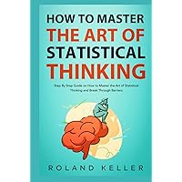 How to Master the Art of Statistical Thinking: Step By Step Guide on How to Master the Art of Statistical Thinking and Break Through Barriers