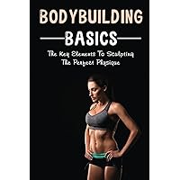 Bodybuilding Basics: The Key Elements To Sculpting The Perfect Physique
