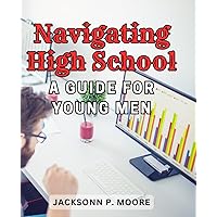 Navigating High School: A Guide for Young Men: Empower Yourself with Practical Tips and Wisdom for High School Success