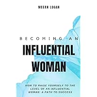 Becoming an Influential Woman: How to Raise Yourself to the Level of an Influential Woman: A Path to Success (Self Help Books For Men and Women, Relationships, Anger Management and Emotions)