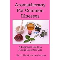 Aromatherapy for Common Illnesses: A Beginners Guide to Mixing Essential Oils