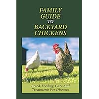 Family Guide To Backyard Chickens: Breed, Feeding, Care And Treatments For Diseases: How To Grow Chickens