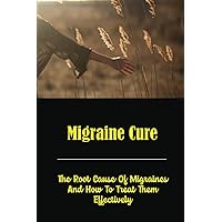 Migraine Cure: The Root Cause Of Migraines And How To Treat Them Effectively