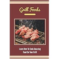 Grill Foods: Learn How To Cook Amazing Food On Your Grill