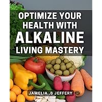 Optimize Your Health with Alkaline Living Mastery: Unlock the Benefits of a Balanced Alkaline Lifestyle for Optimal Health
