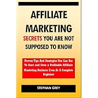 Affiliate Marketing Secrets You Are Not Supposed to Know: Proven Tips and Strategies You Can Use To Grow a Profitable Affiliate Marketing Business Even as A Complete Beginner Starting Today