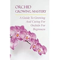 Orchid Growing Mastery: A Guide To Growing And Caring For Orchids For Beginners: Orchid Growing For Beginners