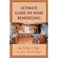 Ultimate Guide On Home Remodeling: How To Done It Right, On Time, And On Budget: Difference Between Home Remodeling And Renovating