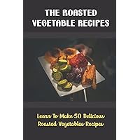The Roasted Vegetable Recipes: Learn To Make 50 Delicious Roasted Vegetables Recipes