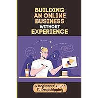 Building An Online Business Without Experience: A Beginners' Guide To Dropshipping: Plan To Start An Online Business