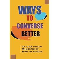Ways To Converse Better: How To Run Effective Communication No Matter The Situation: How To Converse Effectively