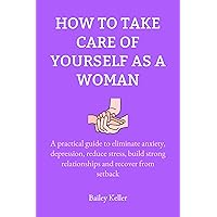 How to take care of yourself as a woman: A practical guide to eliminate anxiety, depression, reduce stress, build strong relationships and recover from setback