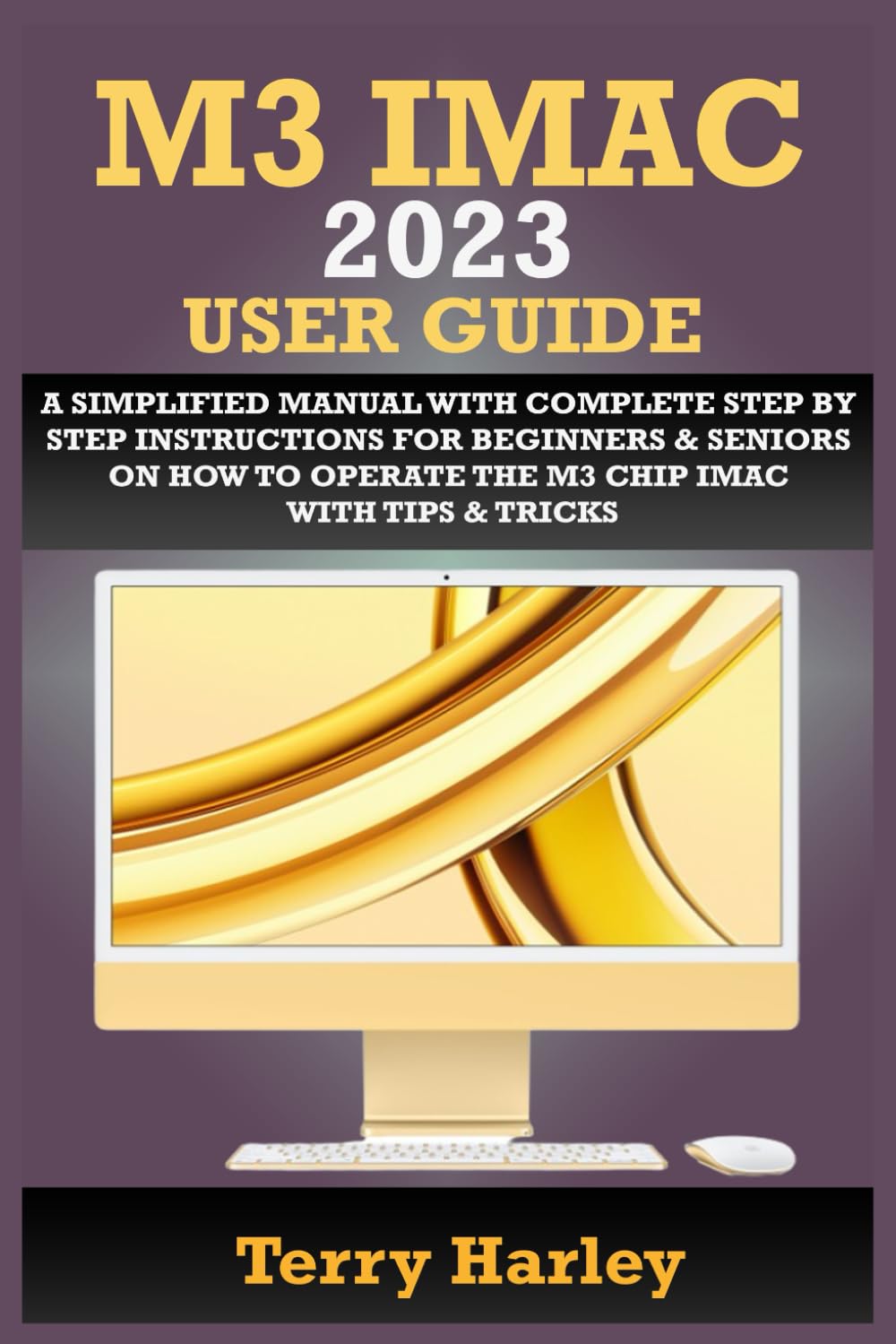 M3 IMAC 2023 USER GUIDE: A Simplified Manual With Complete Step By Step Instructions For Beginners & Seniors On How To Operate The M3 Chip iMac With Tips & Tricks