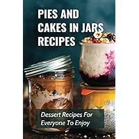 Pies And Cakes In Jars Recipes: Dessert Recipes For Everyone To Enjoy!: Cakes And Pie In Jars Recipes Ideas