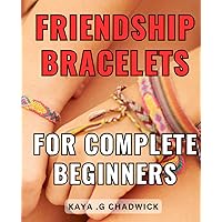 Friendship Bracelets For Complete Beginners: The Ultimate Guide to Crafting Beautiful and Meaningful Friendship Bracelets for Novice Artisans