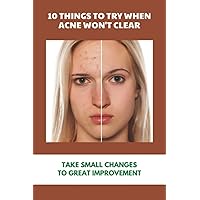 10 Things To Try When Acne Won't Clear: Take Small Changes To Great Improvement: Holistic Ways To Eliminate Acne