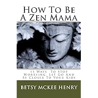 How To Be A Zen Mama: 13 Ways To Let Go, Stop Worrying and Be Closer to Your Kids How To Be A Zen Mama: 13 Ways To Let Go, Stop Worrying and Be Closer to Your Kids Paperback Kindle