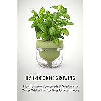 Hydroponic Growing: How To Grow Your Seeds & Seedlings In Water Within The Confines Of Your House: Organic Gardening & Horticulture Kindle Store