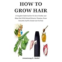 How To Grow Hair: A Complete Guide On How To Grow Healthy And Shiny Hair With Natural Extracts, Vitamins, Home Remedies And To Gently Care For Hair How To Grow Hair: A Complete Guide On How To Grow Healthy And Shiny Hair With Natural Extracts, Vitamins, Home Remedies And To Gently Care For Hair Paperback